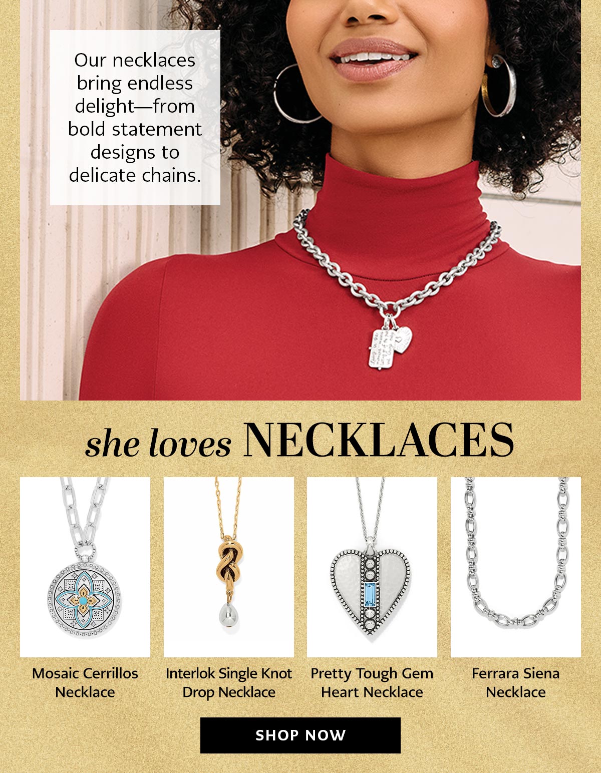 Our necklaces bring endless delight - from bold statement designs to delicate chains. - She Loves Necklaces - Mosaic Cerrillos Necklace - Interlok Single Knot Drop Necklace - Pretty Tough Gem Heart Necklace - Ferrara Siena Necklace - Shop Now