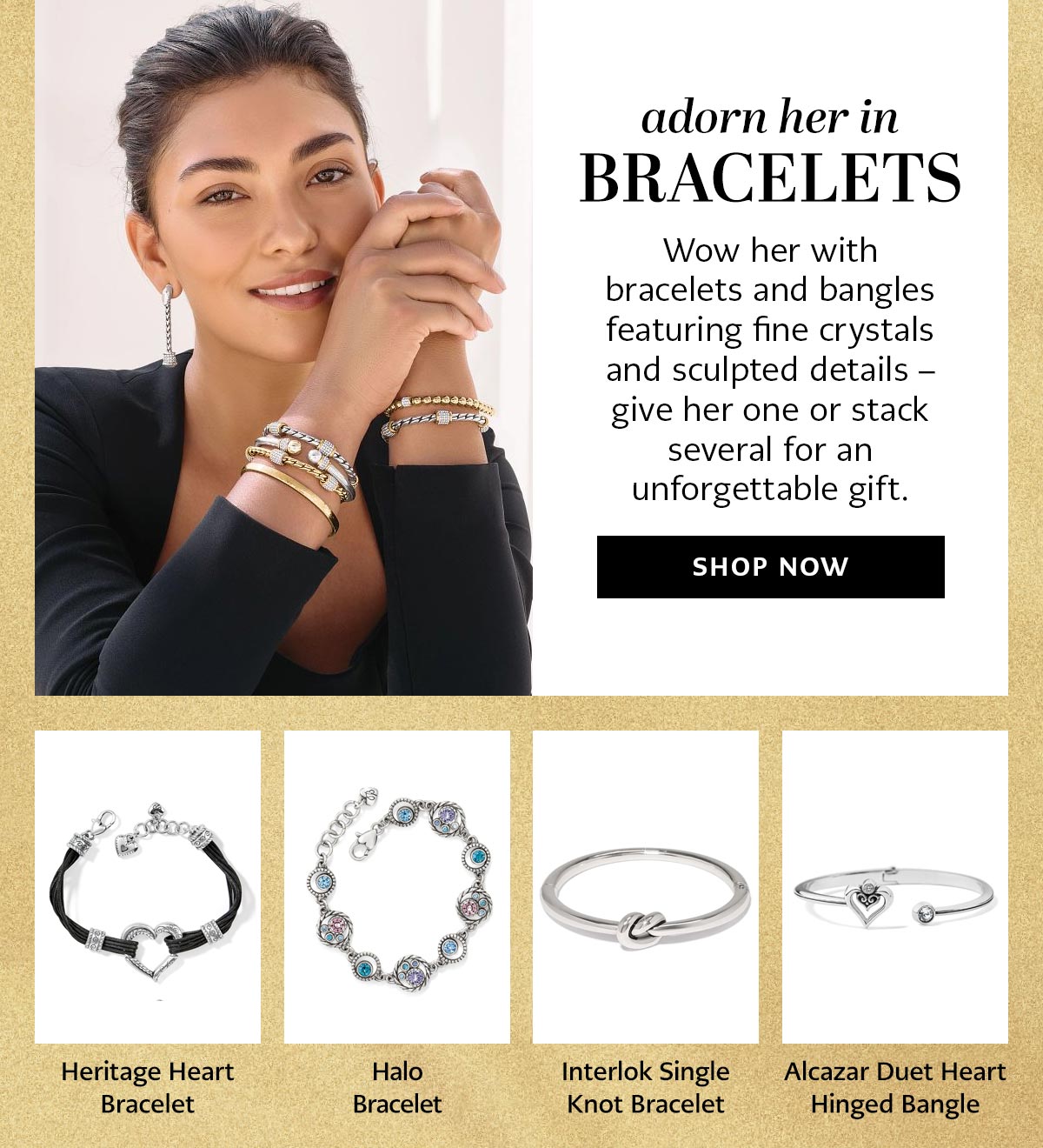 Adorn Her In Bracelets - Wow her with bracelets and bangles featuring fine crystals and sculpted details - give her one or stack several for an unforgettable gift. - Shop Now - Heritage Heart Bracelet - Halo Bracelet - Interlok Single Knot Bracelet - Alcazar Duet Heart Hinged Bangle