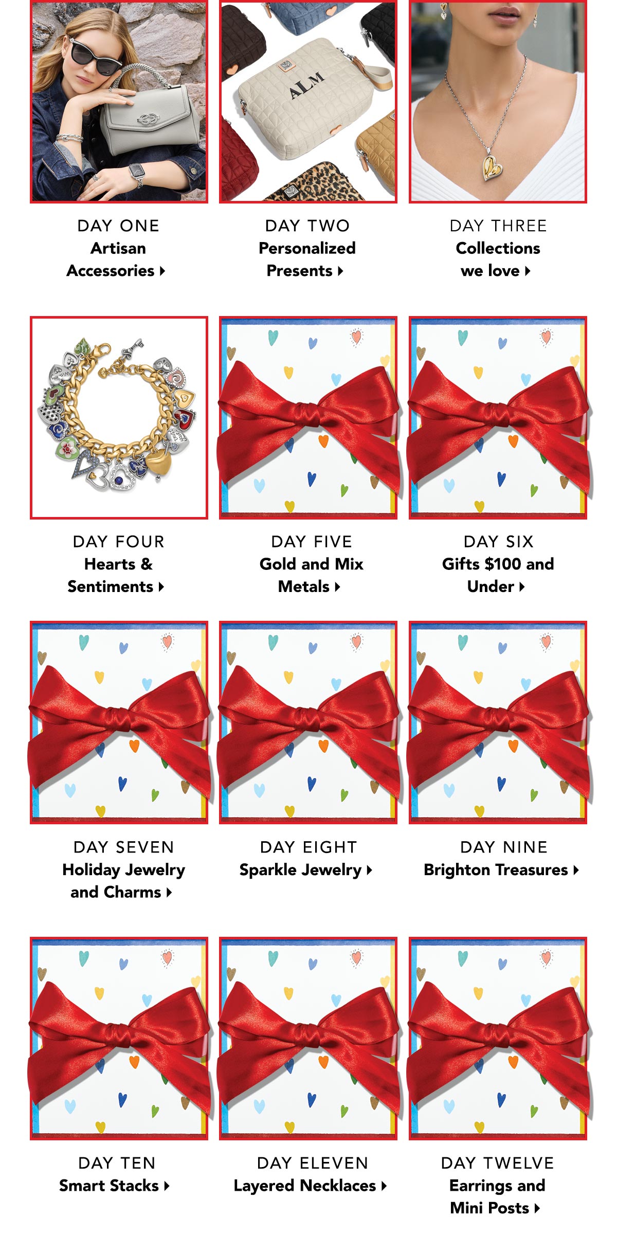 Day One: Artisan Accessories. - Day Two: Personalized Presents. - Day Three: Collections We Love. - Day Four: Hearts and Sentiments. - Day Five: Gold and Mix Metals. - Day Six: Gifts One Hundred Dollars and Under. - Day Seven: Holiday Jewelry and Charms. - Day Eight: Sparkle Jewelry. - Day Nine:  Brighton Treasures. - Day Ten: Smart Stacks. - Day Eleven: Layered Necklaces. - Day Twelve: Earrings and Mini Posts.