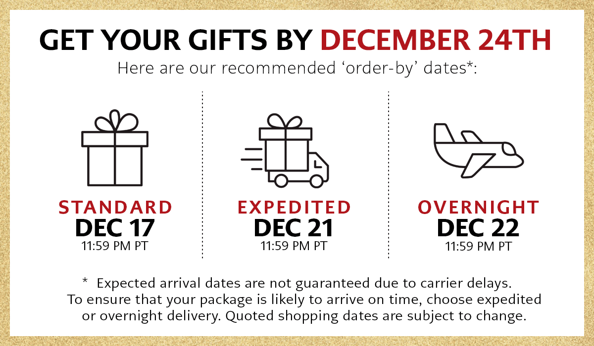 Get Your Gifts By December Twenty Fourth - Here are our recommended 'order-by' dates: Standard, December Seventeenth at Eleven Fifty Nine P.M. Pacific Time - Expedited, December Twenty First at Eleven Fifty Nine P.M. Pacific Time - Overnight, December Twenty Second at Eleven Fifty Nine P.M. Pacific Time - Expected arrival dates are not guaranteed due to carrier delays. To ensure that your package is likely to arrive on time, choose expedited or overnight delivery. Quoted shopping dates are subject to change.