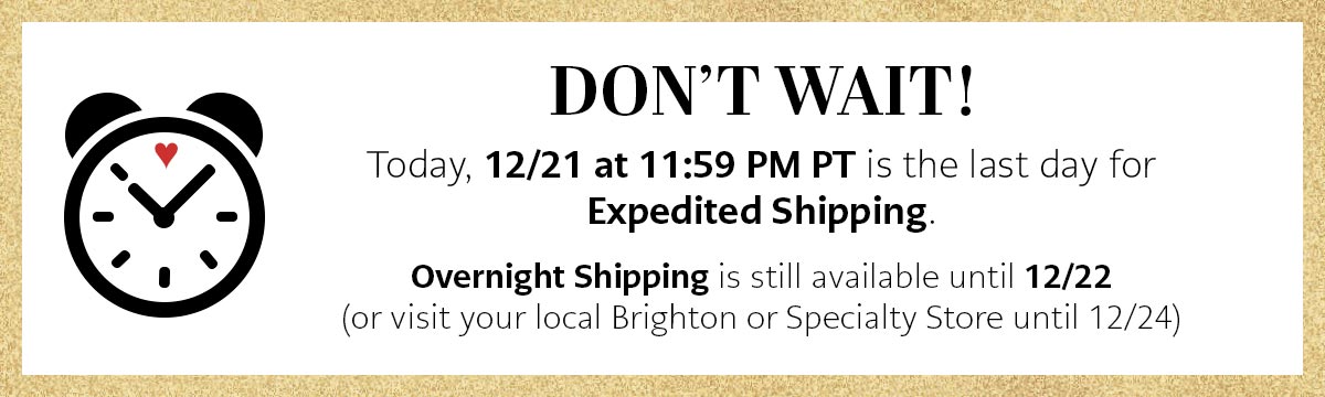 Don't Wait! - Today, December Twenty First at Eleven Fifty Nine P.M. Pacific Time is the last day for Expedited Shipping. Overnight Shipping is still available until December Twenty Second. (or visit your local Brighton or Specialty Store until December Twenty Fourth)