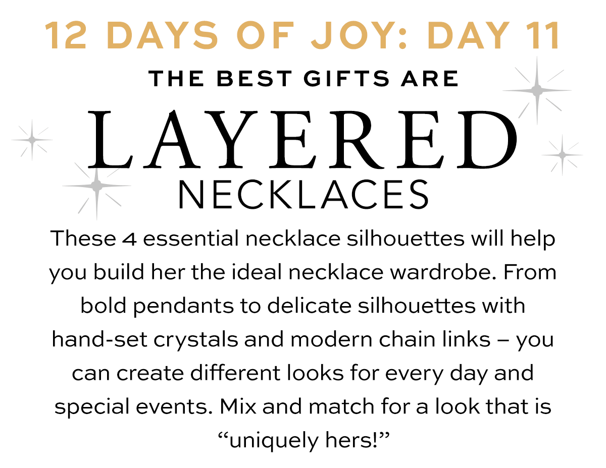 Twelve Days Of Joy: Day Eleven - The Best Gifts Are Layered Necklaces - These four essential necklace silhouettes will help you build her the ideal necklace wardrobe. From bold pendants to delicate silhouettes with hand-set crystals and modern chain links - you can create different looks for every day and special events. Mix and match for a look that is "uniquely hers!" - Shop Now
