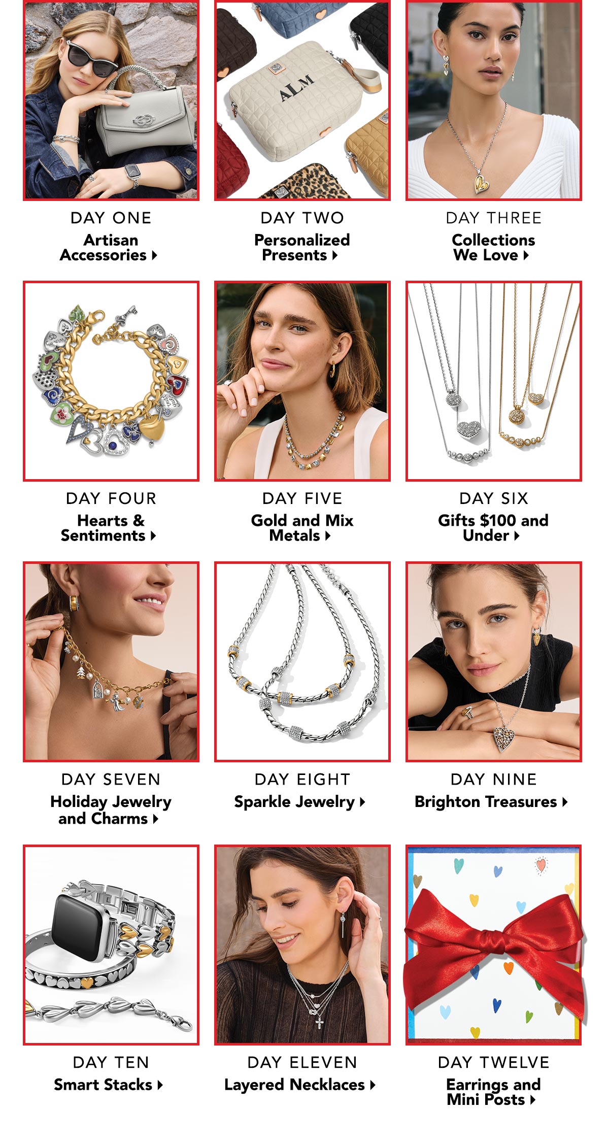 Day One: Artisan Accessories. - Day Two: Personalized Presents. - Day Three: Collections We Love. - Day Four: Hearts and Sentiments. - Day Five: Gold and Mix Metals. - Day Six: Gifts One Hundred Dollars and Under. - Day Seven: Holiday Jewelry and Charms. - Day Eight: Sparkle Jewelry. - Day Nine:  Brighton Treasures. - Day Ten: Smart Stacks. - Day Eleven: Layered Necklaces. - Day Twelve: Earrings and Mini Posts.