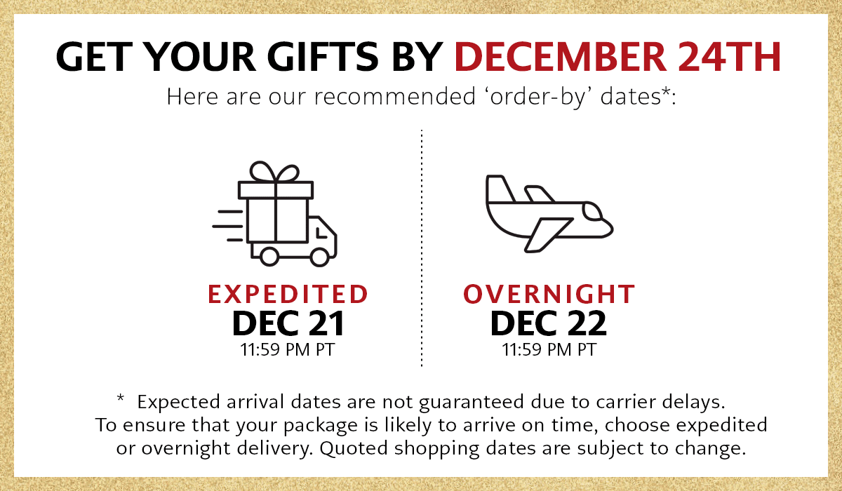 Get Your Gifts By December Twenty Fourth - Here are our recommended 'order-by' dates: Expedited, December Twenty First at Eleven Fifty Nine P.M. Pacific Time - Overnight, December Twenty Second at Eleven Fifty Nine P.M. Pacific Time - Expected arrival dates are not guaranteed due to carrier delays. To ensure that your package is likely to arrive on time, choose expedited or overnight delivery. Quoted shopping dates are subject to change.