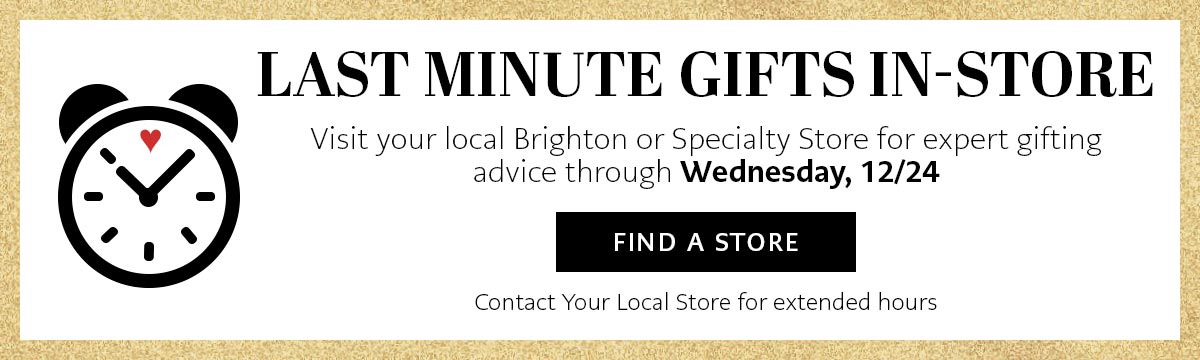 Last Minute Gifts In-Store - Visit your local Brighton or Specialty Store for expert gifting advice through Wednesday, December Twenty Fourth. - Find A Store - Contact Your Local Store for extended hours.