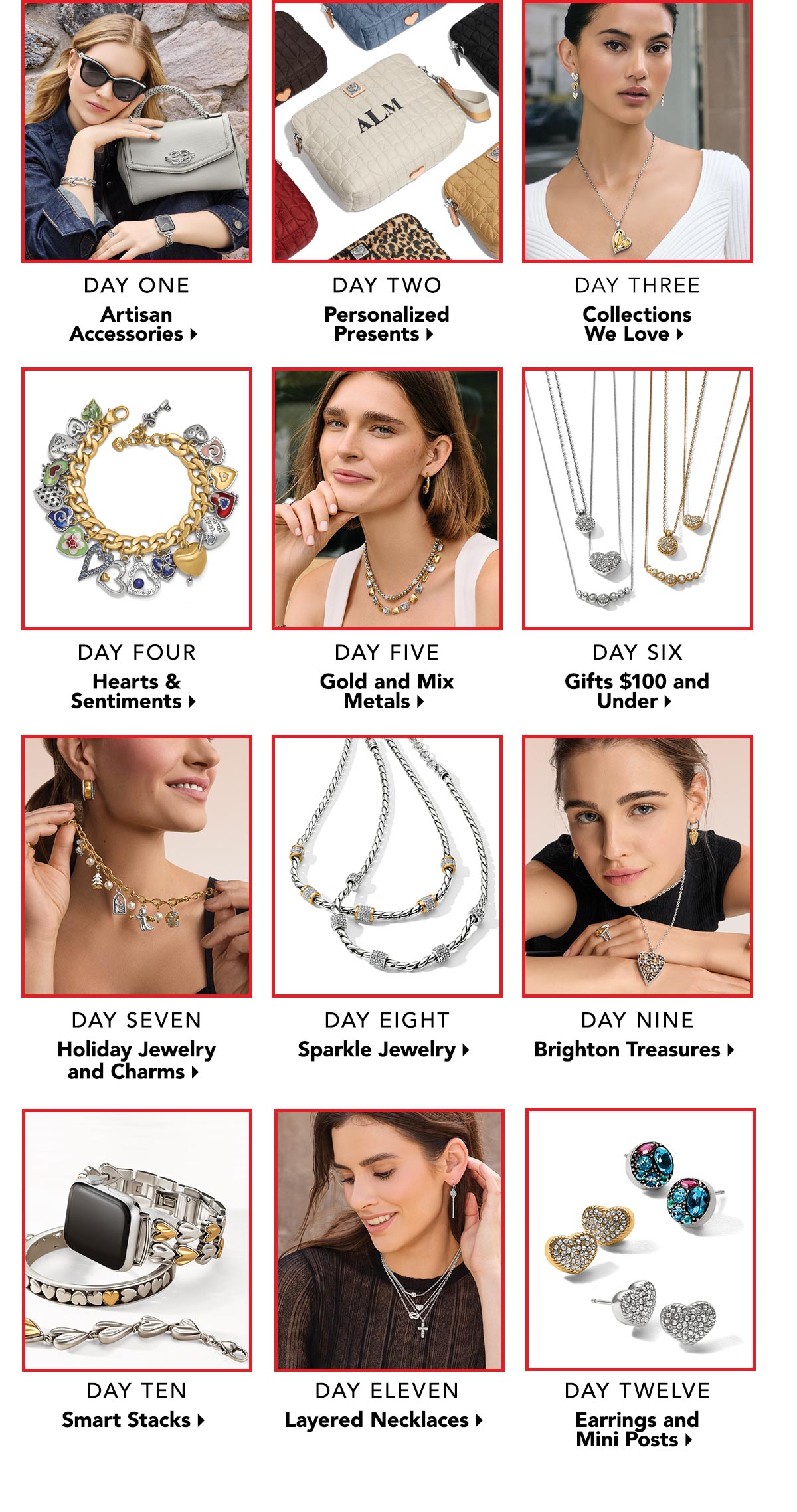 Day One: Artisan Accessories. - Day Two: Personalized Presents. - Day Three: Collections We Love. - Day Four: Hearts and Sentiments. - Day Five: Gold and Mix Metals. - Day Six: Gifts One Hundred Dollars and Under. - Day Seven: Holiday Jewelry and Charms. - Day Eight: Sparkle Jewelry. - Day Nine:  Brighton Treasures. - Day Ten: Smart Stacks. - Day Eleven: Layered Necklaces. - Day Twelve: Earrings and Mini Posts.