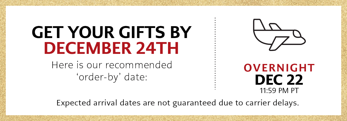 Get Your Gifts By December Twenty Fourth - Here is our recommended 'order-by' date: Overnight, December Twenty Second at Eleven Fifty Nine P.M. Pacific Time - Expected arrival dates are not guaranteed due to carrier delays.