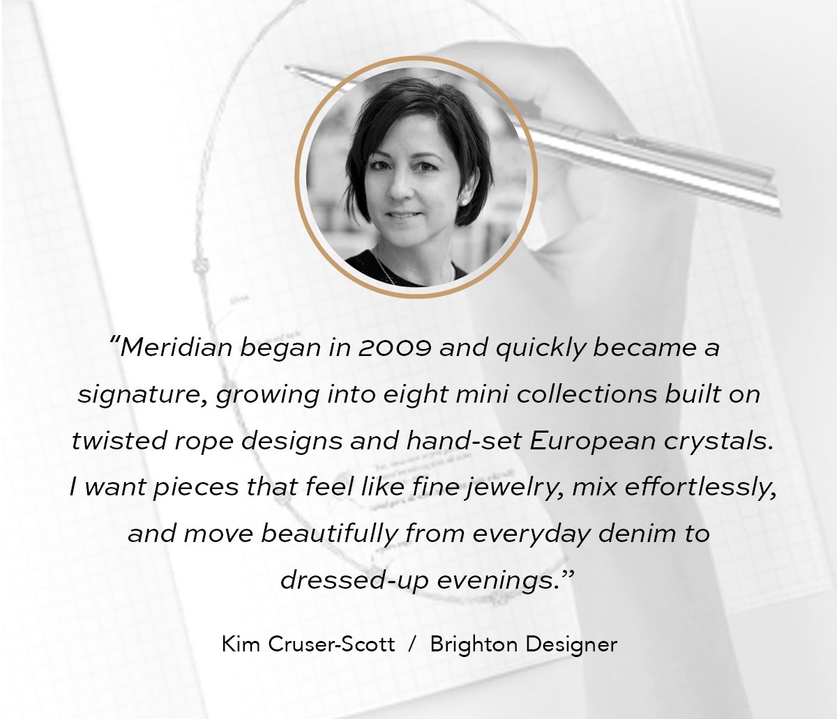 "Meridian began in Two Thousand Nine and quickly became a signature, growing into eight mini collections built on twisted rope designs and hand-set European crystals. I want pieces that feel like fine jewelry, mix effortlessly, and move beautifully from everyday denim to dressed-up evenings." - Kim Cruser-Scott, Brighton Designer