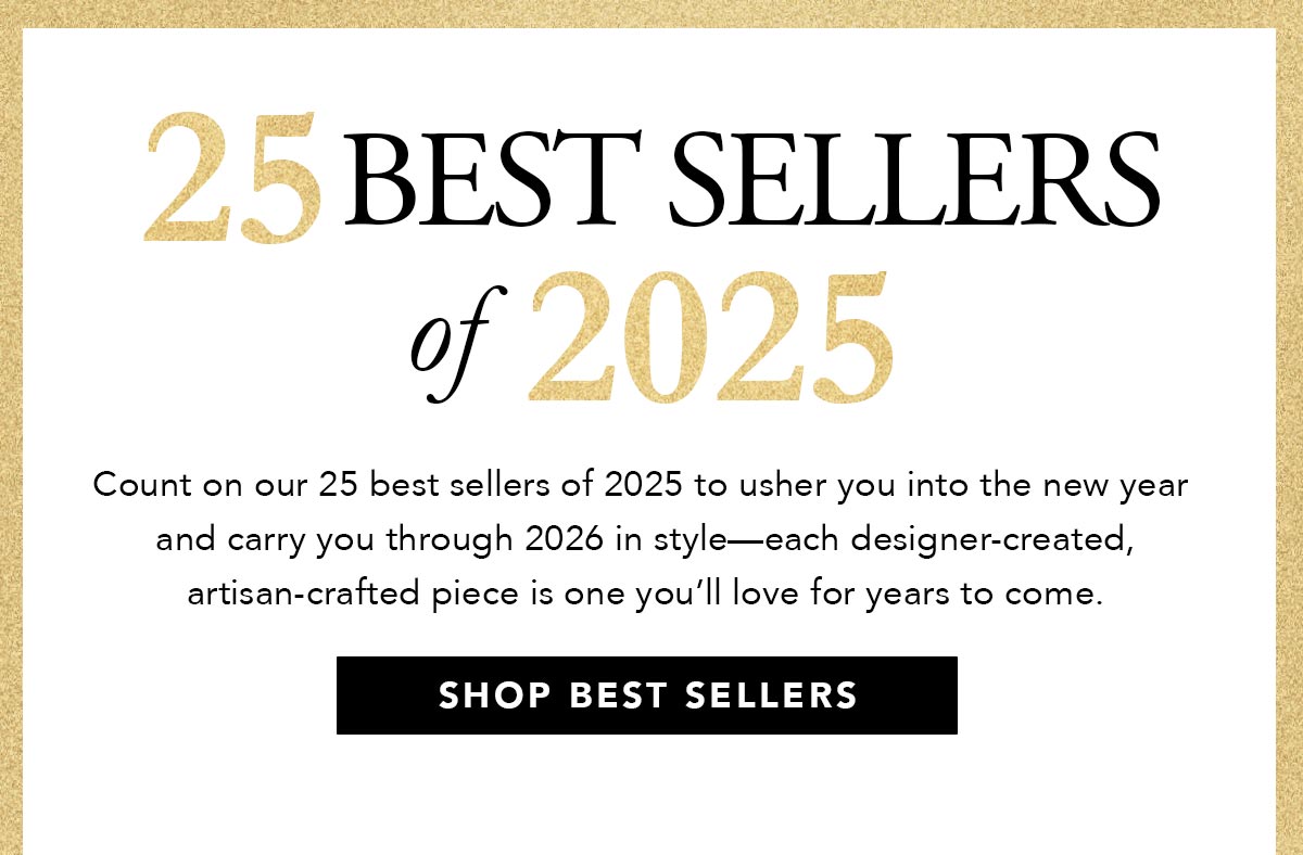 Twenty Five Best Sellers Of Two Thousand Twenty Five - Count on our twenty five best sellers of two thousand twenty five to usher you into the new year and carry you through two thousand twenty six in style - each designer-created, artisan-crafted piece is one you'll love for years to come. - Shop Best Sellers