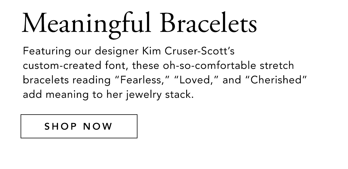 Meaningful Bracelets - Featuring our designer Kim Cruser-Scott's custom-created font, these oh-so-comfortable stretch bracelets reading "Fearless," "Loved," and "Cherished" add meaning to her jewelry stack. - Shop Now