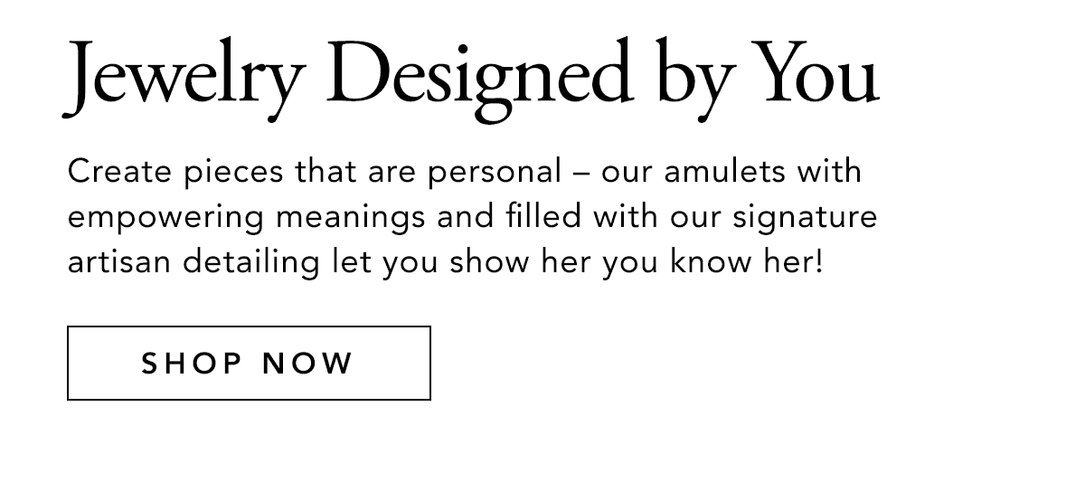 Jewelry Designed By You - Create pieces that are personal - our amulets with empowering meanings and filled with our signature artisan detailing let you show her you know her! - Shop Now