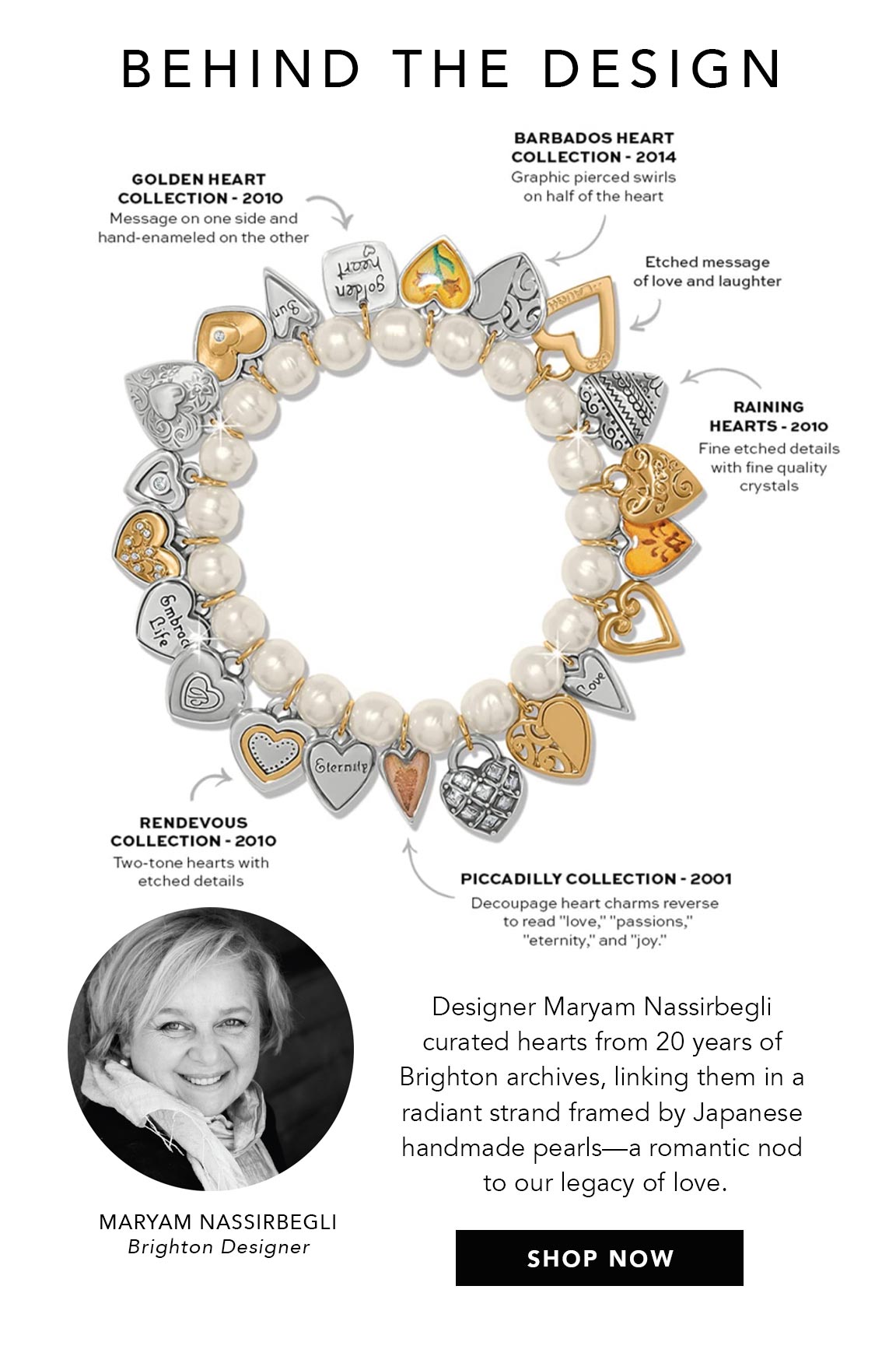 Behind The Design - Golden Heart Collection (two thousand ten): Message on one side and hand-enameled on the other. - Barbados Heart Collection (two thousand fourteen): Graphic pierced swirls on half of the heart. - Etched message of love and laughter. - Raining Hearts (two thousand ten): Fine etched details with fine quality crystals. - Rendevous Collection (two thousand ten): Two-tone hearts with etched details. - Piccadilly Collection (two thousand one): Decoupage heart charms reverse to read "love," "passions," "eternity," and "joy." - Designer Maryam Nassirbegli curated hearts from twenty years of Brighton archives, linking them in a radiant strand framed by Japanese handmade pearls - a romantic nod to our legacy of love. - Maryam Nassirbegli, Brighton Designer - Shop Now
