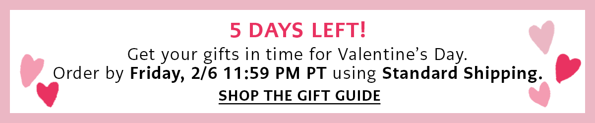 Five Days Left! - Get your gifts in time for Valentine's Day. Order by Friday, February Sixth by Eleven Fifty Nine P.M. Pacific Time using Standard Shipping. - Shop The Gift Guide
