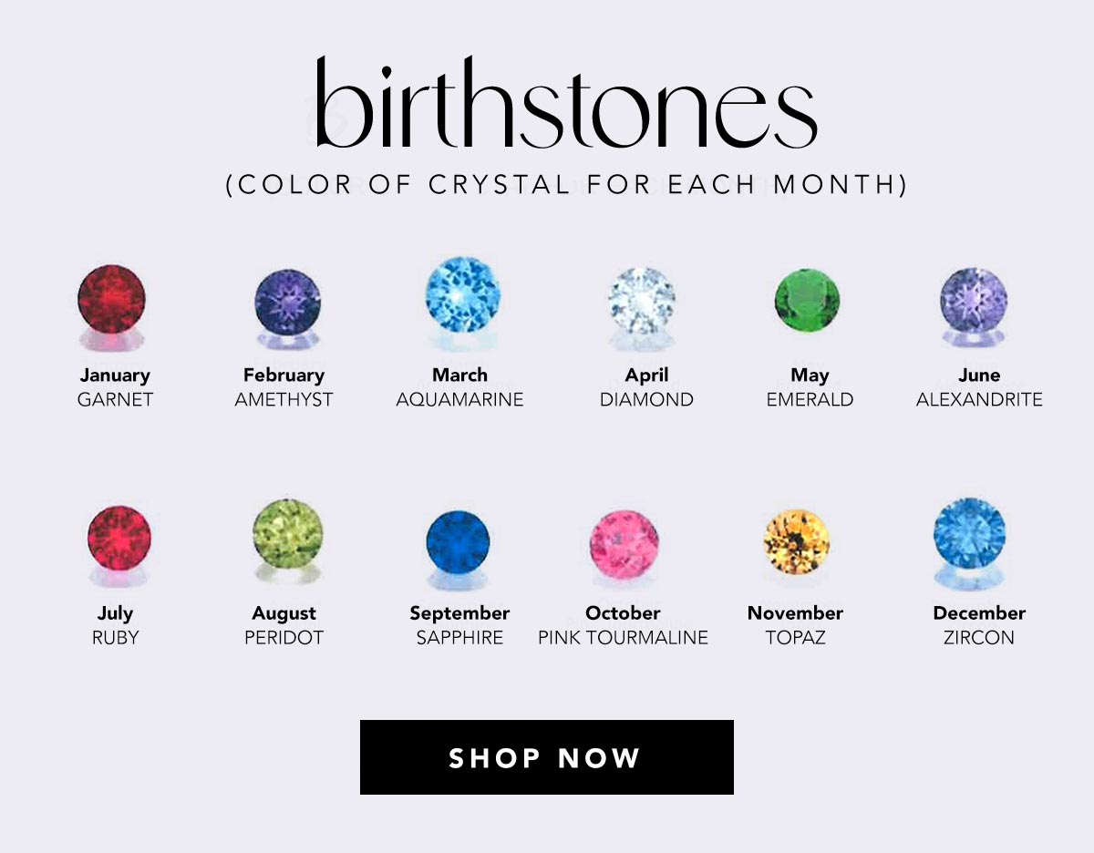 Birthstones (Color Of Crystal For Each Month) - January: Garnet - February: Amethyst - March: Aquamarine - April: Diamond - May: Emerald - June: Alexandrite - July: Ruby - August: Peridot - September: Sapphire - October: Pink Tourmaline - November: Topaz - December: Zircon - Shop Now