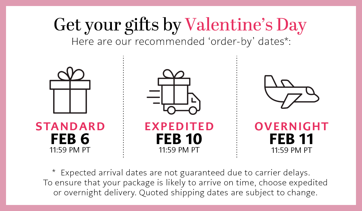 Get Your Gifts By Valentine's Day - Here are our recommended 'order-by' dates - Standard: February Sixth by Eleven Fifty Nine P.M. Pacific Time - Expedited: February Tenth by Eleven Fifty Nine P.M. Pacific Time - Overnight: February Eleventh by Eleven Fifty Nine P.M. Pacific Time - * Expected arrival dates are not guaranteed due to carrier delays. To ensure that your package is likely to arrive on time, choose expedited or overnight delivery. Quoted shipping dates are subject to change.
