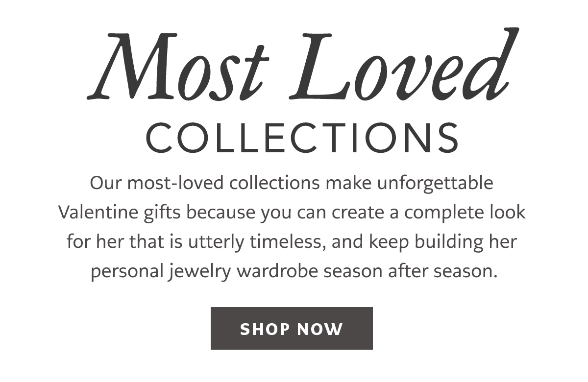 Most Loved Collections - Our most-loved collections make unforgettable Valentine gifts because you can create a complete look for her that is utterly timeless, and keep building her personal jewelry wardrobe season after season. - Shop Now