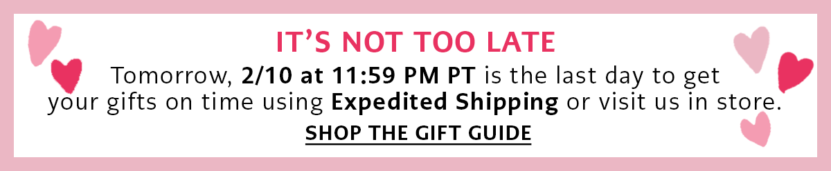 It's Not Too Late - Tomorrow, February Tenth at Eleven Fifty Nine P.M. Pacific Time is the last day to get your gifts on time using Expedited Shipping or visit us in store. - Shop The Gift Guide