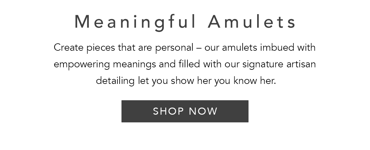 Meaningful Amulets - Create pieces that are personal - our amulets imbued with empowering meanings and filled with our signature artisan detailing let you show her you know her. - Shop Now
