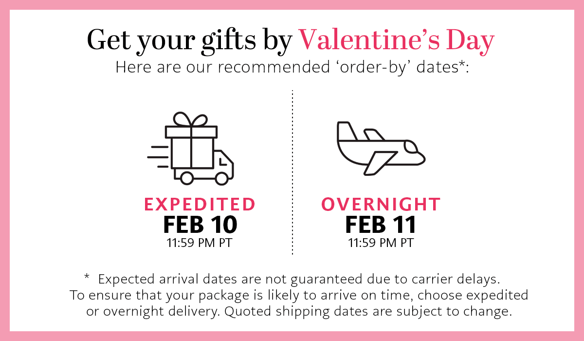 Get Your Gifts By Valentine's Day - Here are our recommended 'order-by' dates - Expedited: February Tenth by Eleven Fifty Nine P.M. Pacific Time - Overnight: February Eleventh by Eleven Fifty Nine P.M. Pacific Time - * Expected arrival dates are not guaranteed due to carrier delays. To ensure that your package is likely to arrive on time, choose expedited or overnight delivery. Quoted shipping dates are subject to change.
