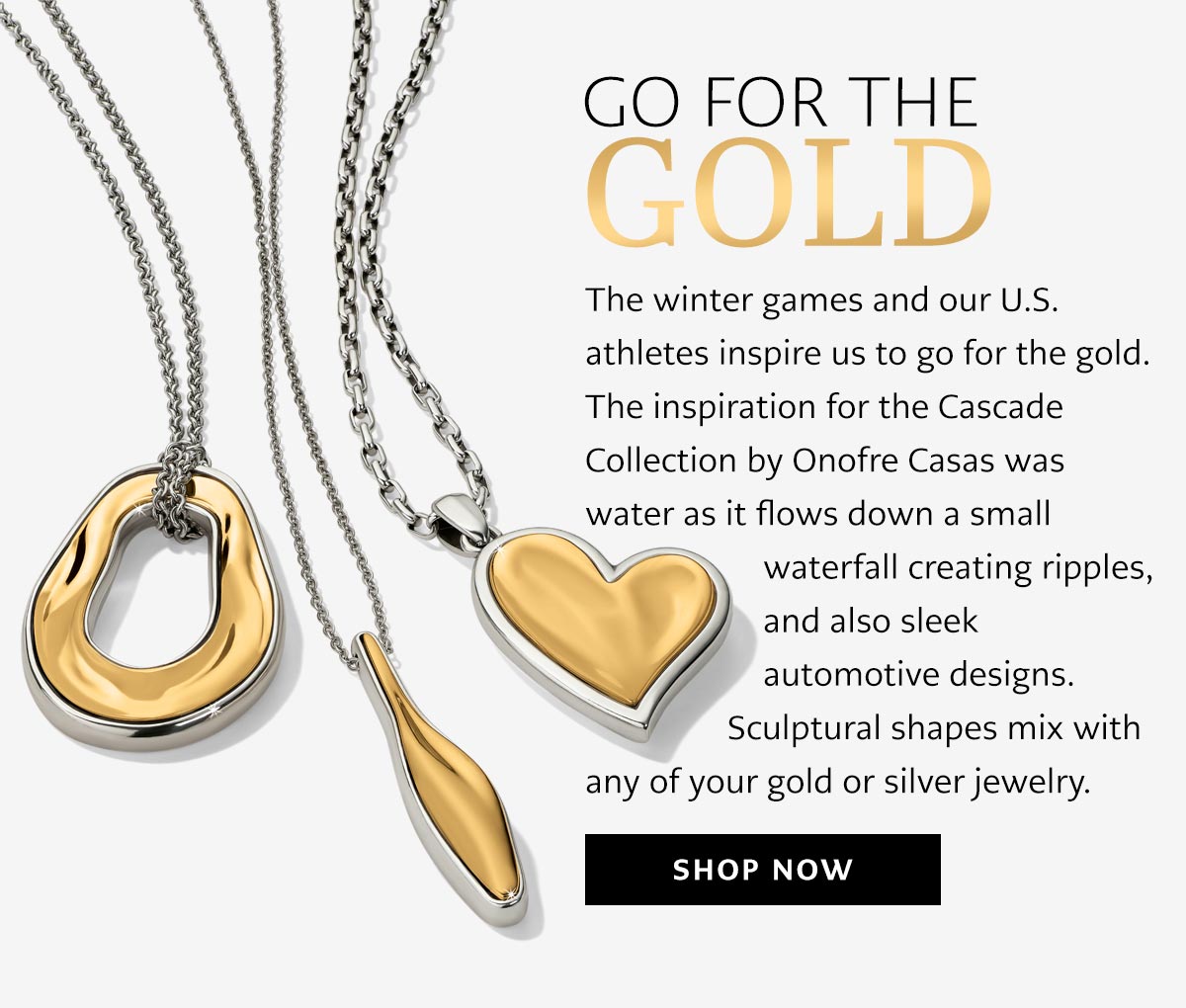 Go For The Gold - The winter games and our U.S. athletes inspire us to go for the gold. The inspiration for the Cascade Collection by Onofre Casas was water as it flows down a small waterfall creating ripples, and also sleek automotive designs. Sculptural shapes mix with any of your gold or silver jewelry. - Shop Now