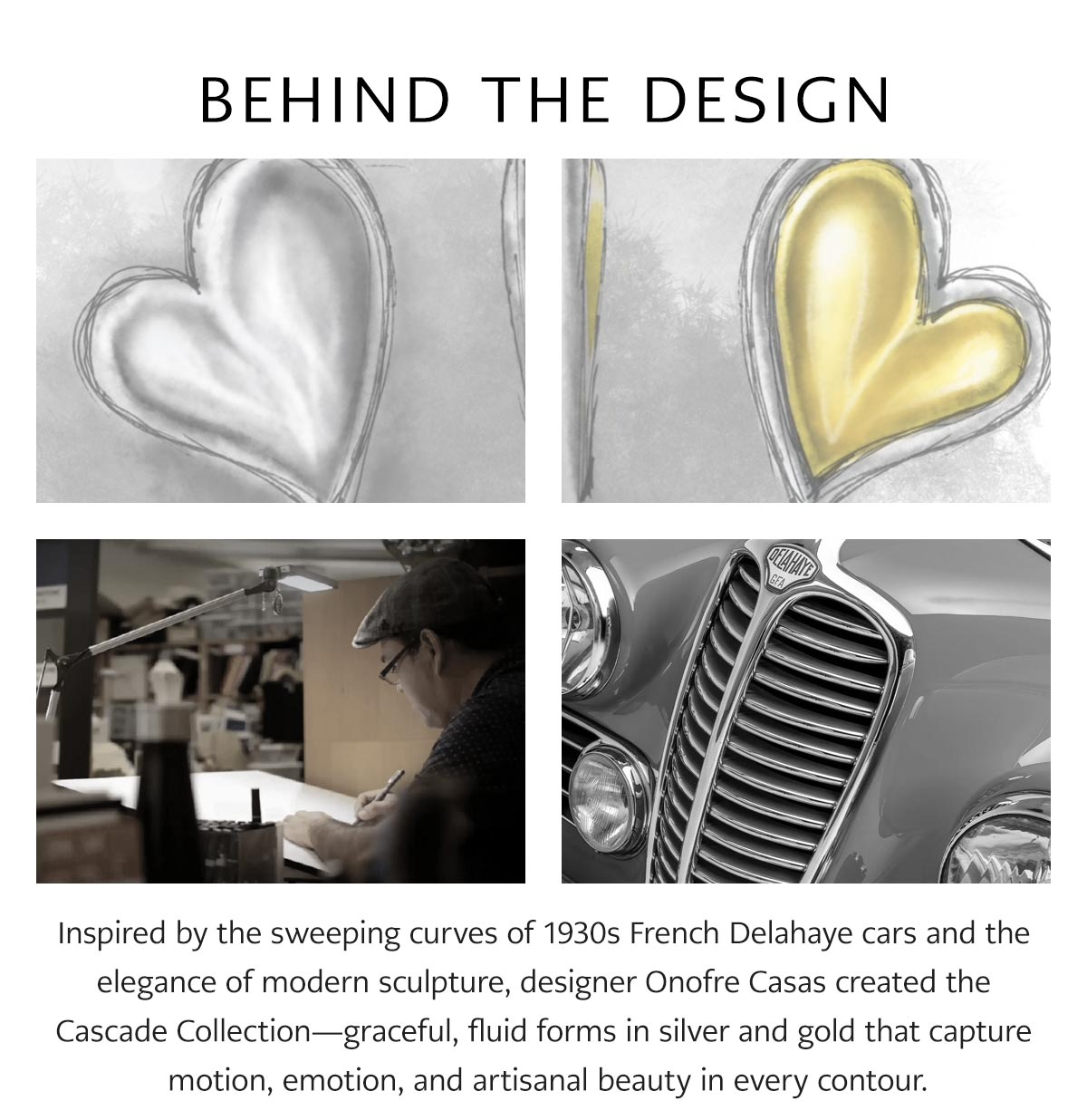 Behind The Design - Inspired by the sweeping curves of nineteen thirties French Delahaye cars and the elegance of modern sculpture, designer Onofre Casas created the Cascade Collection - graceful, fluid forms in silver and gold that capture motion, emotion, and artisanal beauty in every contour. - Shop Now