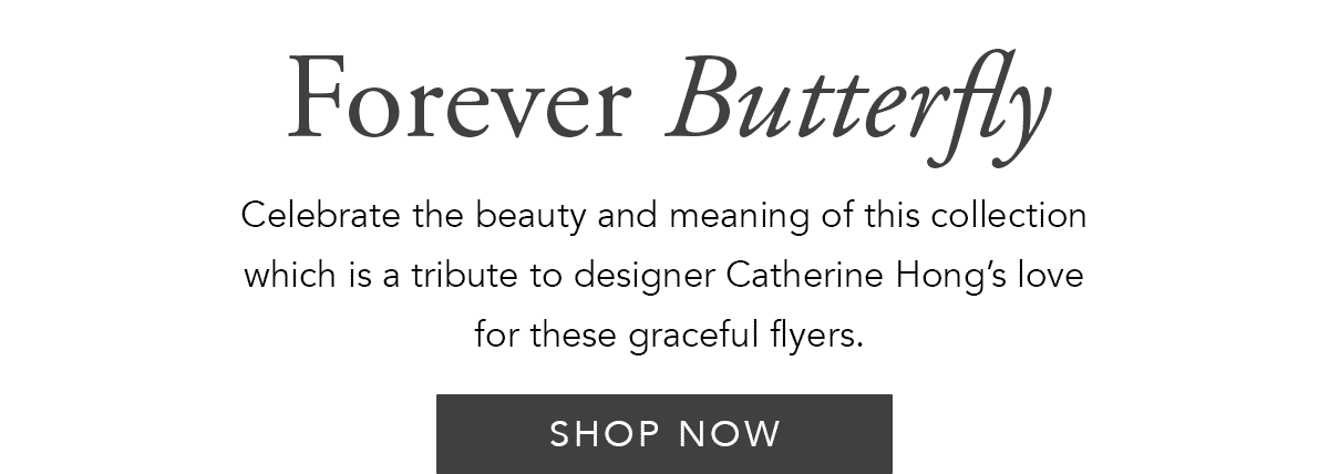Forever Butterfly - Celebrate the beauty and meaning of this collection which is a tribute to designer Catherine Hong's love for these graceful flyers. - Shop Now
