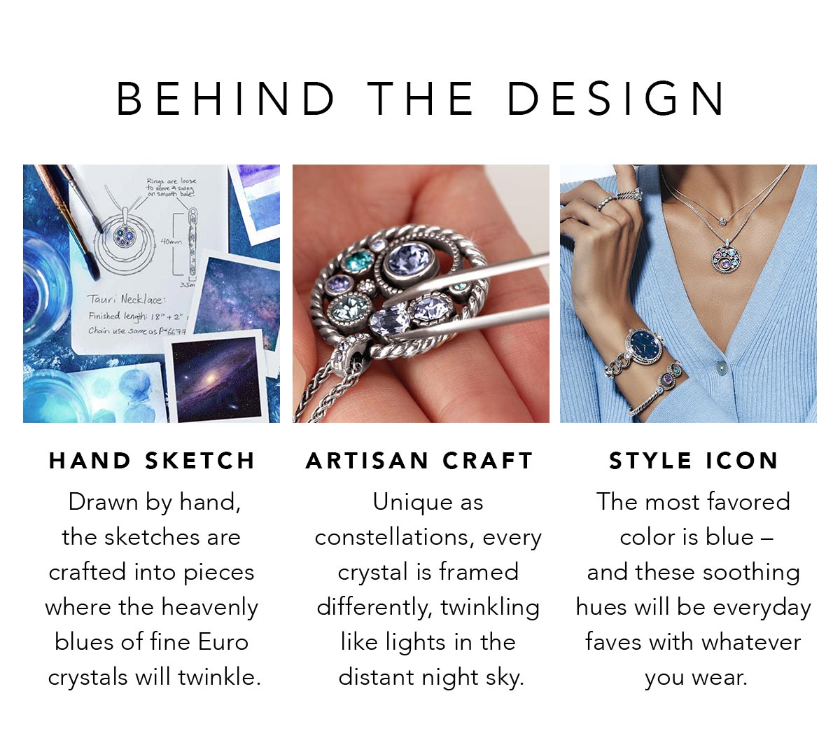 Behind The Design - Hand Sketch: Drawn by hand, the sketches are crafted into pieces where the heavenly blues of fine Euro crystals will twinkle. - Artisan Craft: Unique as constellations, every crystal is framed differently, twinkling like lights in the distant night sky. - Style Icon: The most favored color is blue - and these soothing hues will be everyday faves with whatever you wear. - Shop Now