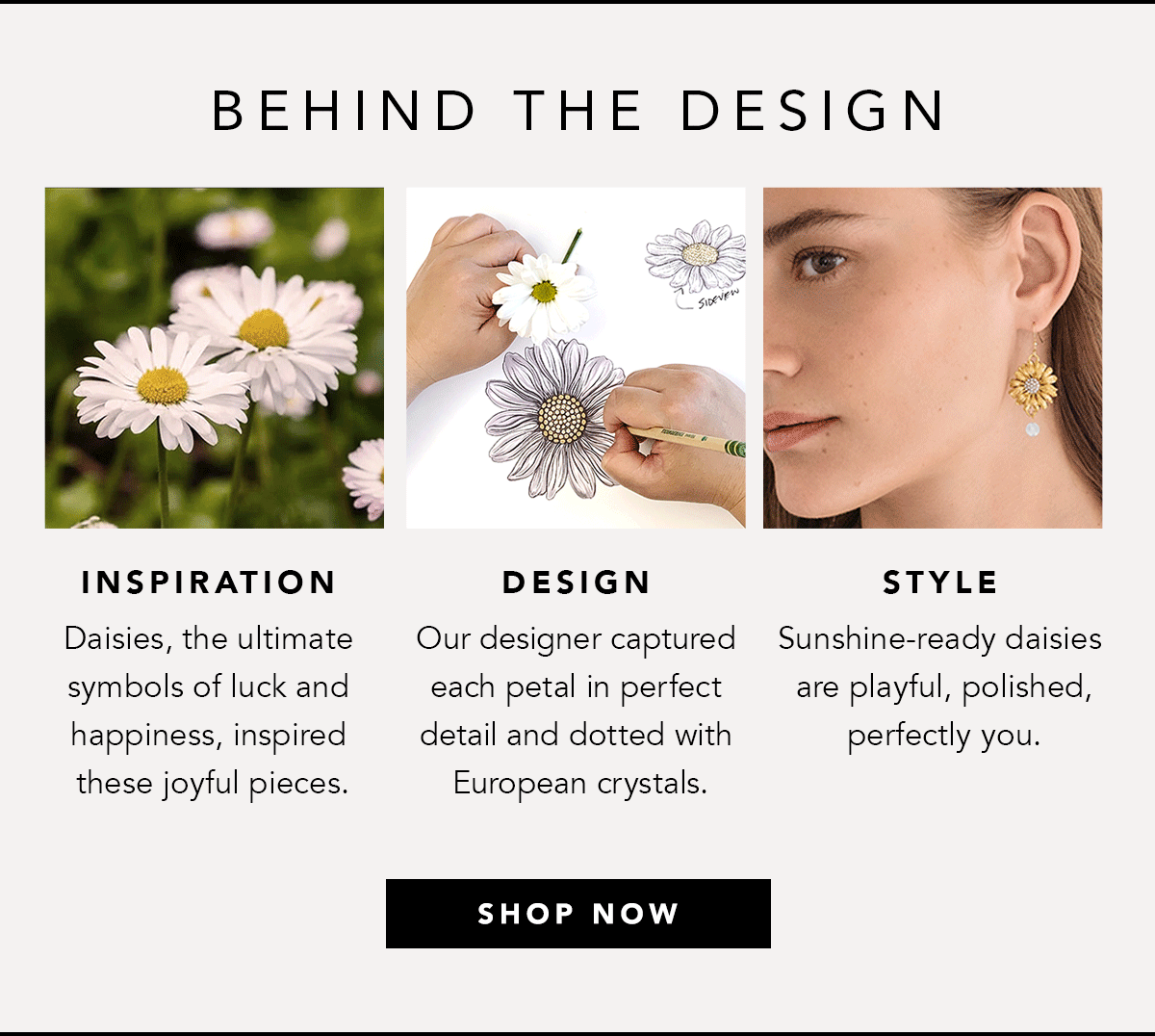 Behind The Design - Inspiration: Daisies, the ultimate symbols of luck and happiness, inspired these joyful pieces. - Design: Our designer captured each petal in perfect detail and dotted with European crystals. - Style: Sunshine-ready daisies are playful, polished, perfectly you. - Shop Now