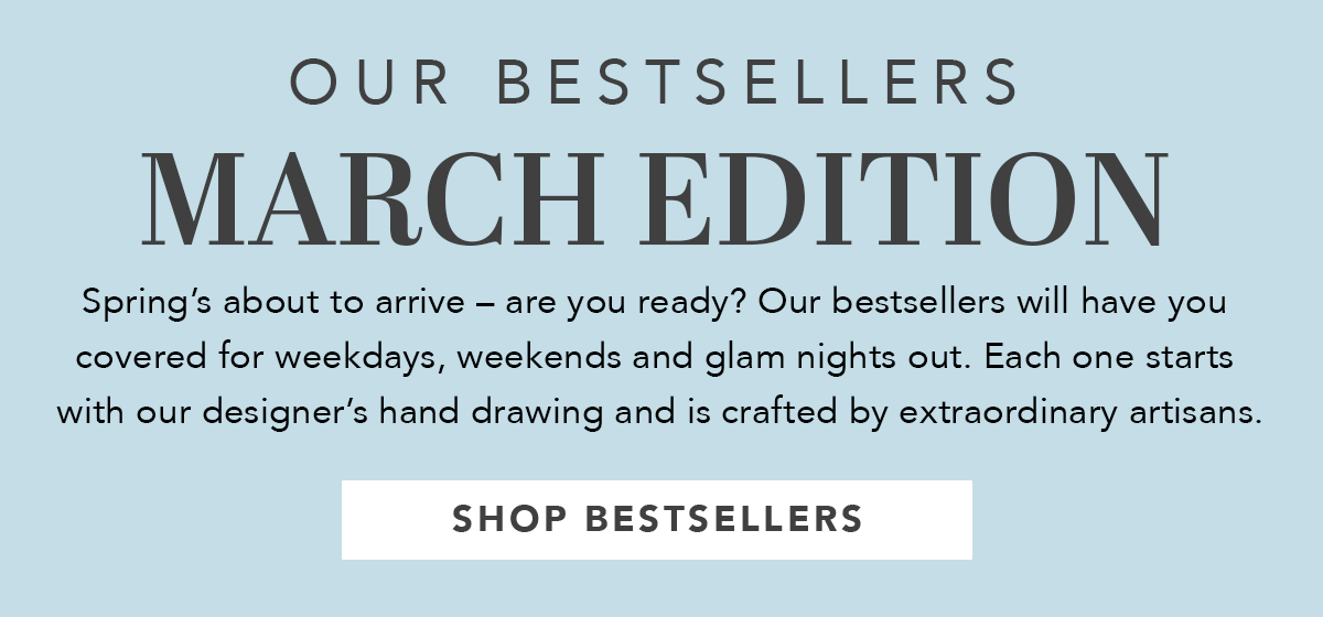 Our Bestsellers: March Edition - Spring's about to arrive - are you ready? Our bestsellers will have you covered for weekdays, weekends and glam nights out. Each one starts with our designer's hand drawing and is crafted by extraordinary artisans. - Shop Bestsellers