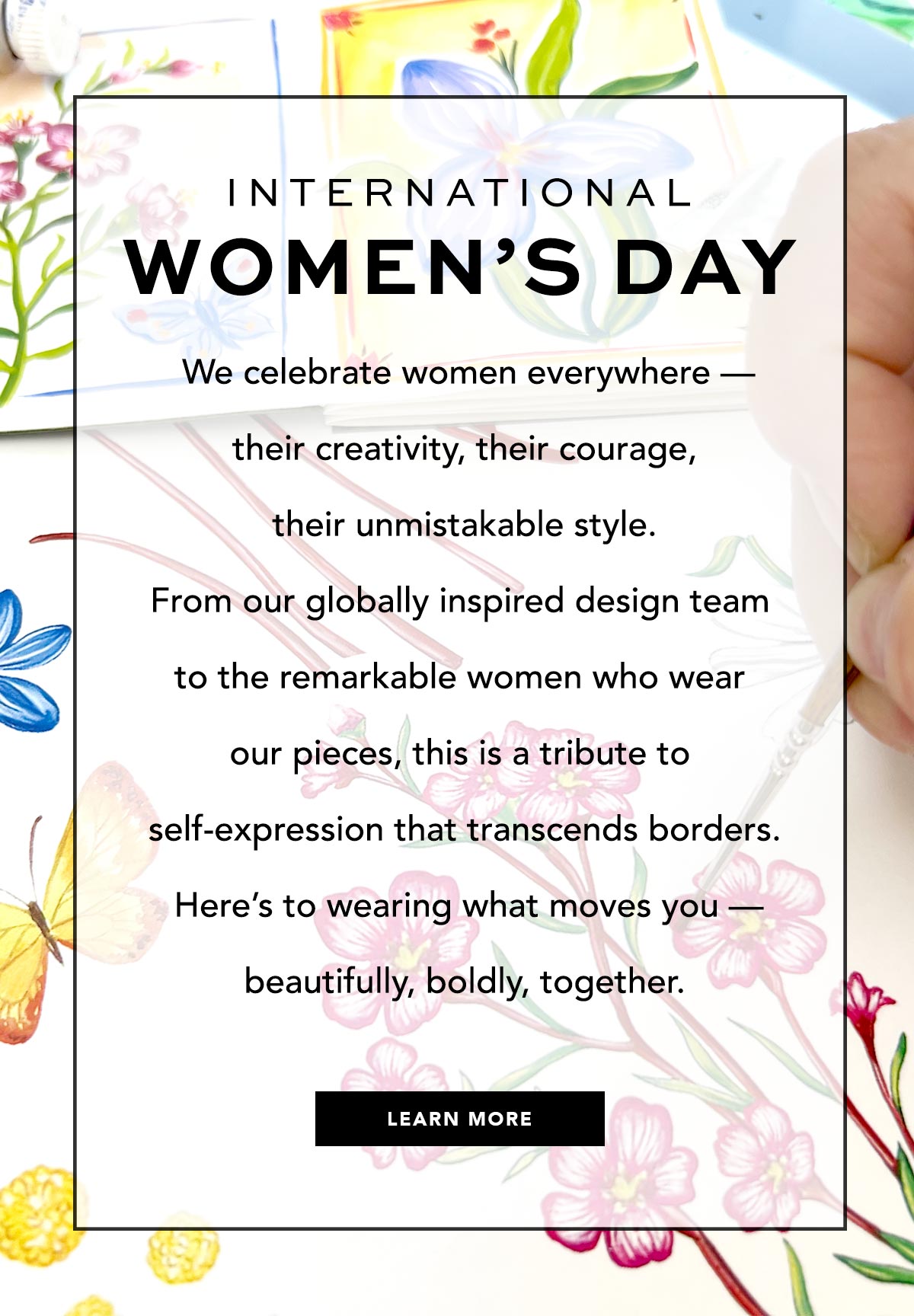 International Women's Day - We celebrate women everywhere - their creativity, their courage, their unmistakable style. From our globally inspired design team to the remarkable women who wear our pieces, this is a tribute to self-expression that transcends borders. Here's to wearing what moves you - beautifully, boldly, together. - Learn More