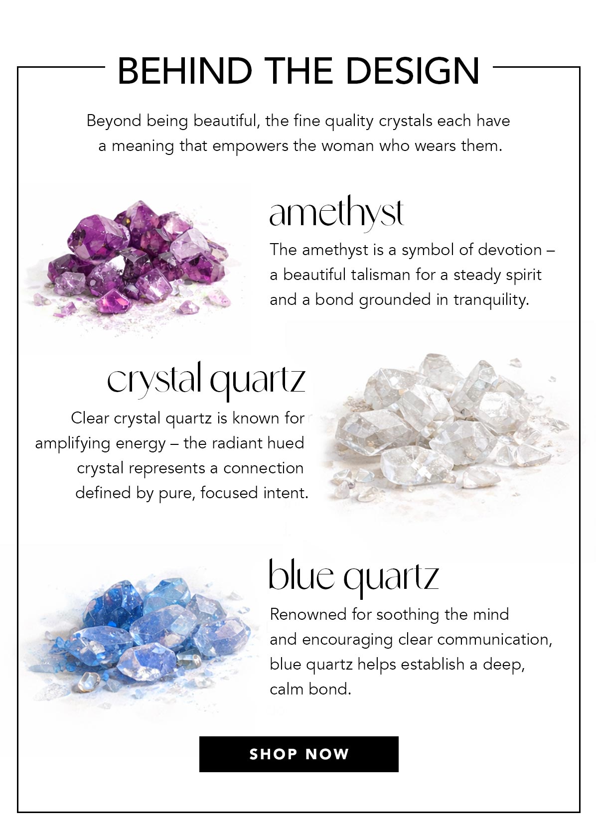 Behind The Design - Beyond being beautiful, the fine quality crystals each have a meaning that empowers the woman who wears them. - Amethyst: The amethyst is a symbol of devotion, a beautiful talisman for a steady spirit and a bond grounded in tranquility. - Crystal Quartz: Clear crystal quartz is known for amplifying energy, the radiant hued crystal represents a connection defined by pure, focused intent. - Blue Quartz - Renowned for soothing the mind and encouraging clear communication, blue quartz helps establish a deep, calm bond. - Shop Now