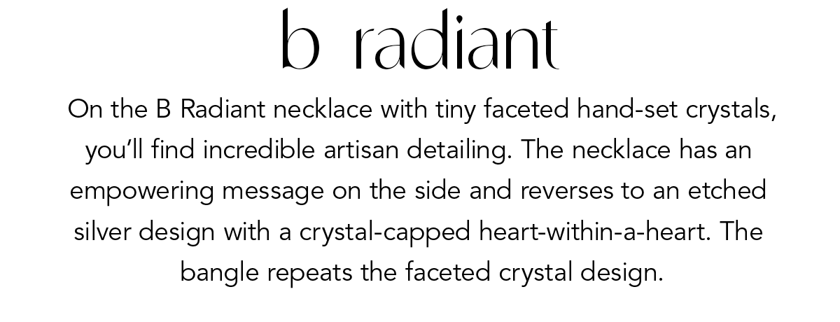 B. Radiant - On the B. Radiant Necklace with tiny faceted hand-set crystals, you'll find incredible artisan detailing. The necklace has an empowering message on the side and reverses to an etched silver design with a crystal-capped heart-within-a-heart. The bangle repeats the faceted crystal design. - Shop Now