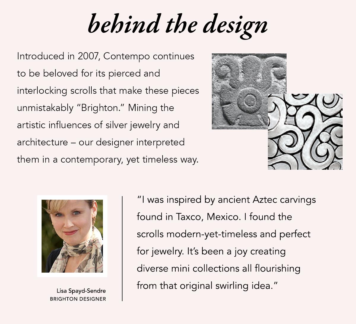 Behind The Design - Introduced in two-thousand-seven, Contempo continues to be beloved for it's pierced and interlocking scrolls that make these pieces unmistakably "Brighton." Mining the artistic influences of silver jewelry and architecture - our designer interpreted them in a contemporary, yet timeless way. - "I was inspired by ancient Aztec carvings found in Taxco, Mexico. I found the scrolls modern-yet-timeless and perfect for jewelry. It's been a joy creating diverse mini collections all flourishing from that original swirling idea." - Lisa Spayd-Sendre, Brighton Designer.