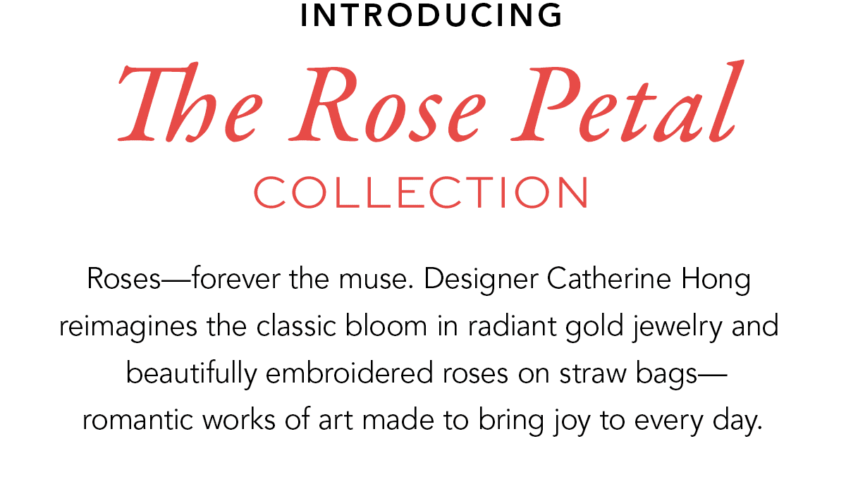 Introducing The Rose Petal Collection - Roses - forever the muse. Designer Catherine Hong reimagines the classic bloom in radiant gold jewelry and beautifully embroidered roses on straw bags - romantic works of art made to bring joy to every day. - Shop Now
