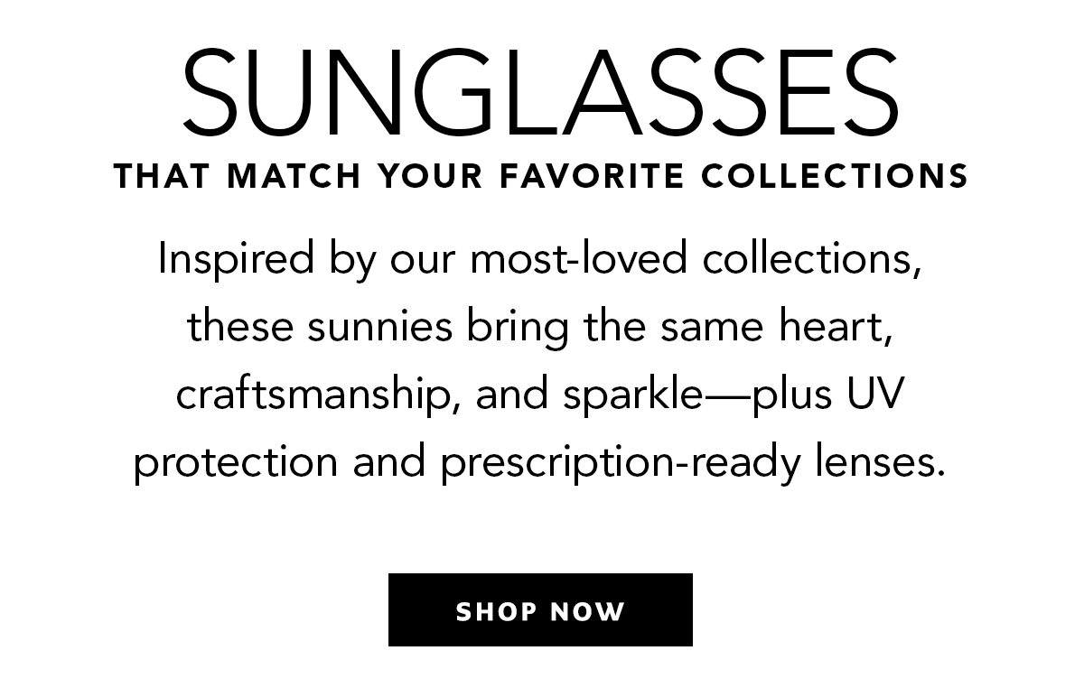 Sunglasses That Match Your Favorite Collections - Inspired by our most-loved collections, these sunnies bring the same heart, craftsmanship, and sparkle - plus U.V. protection and prescription-ready lenses. - Shop Now