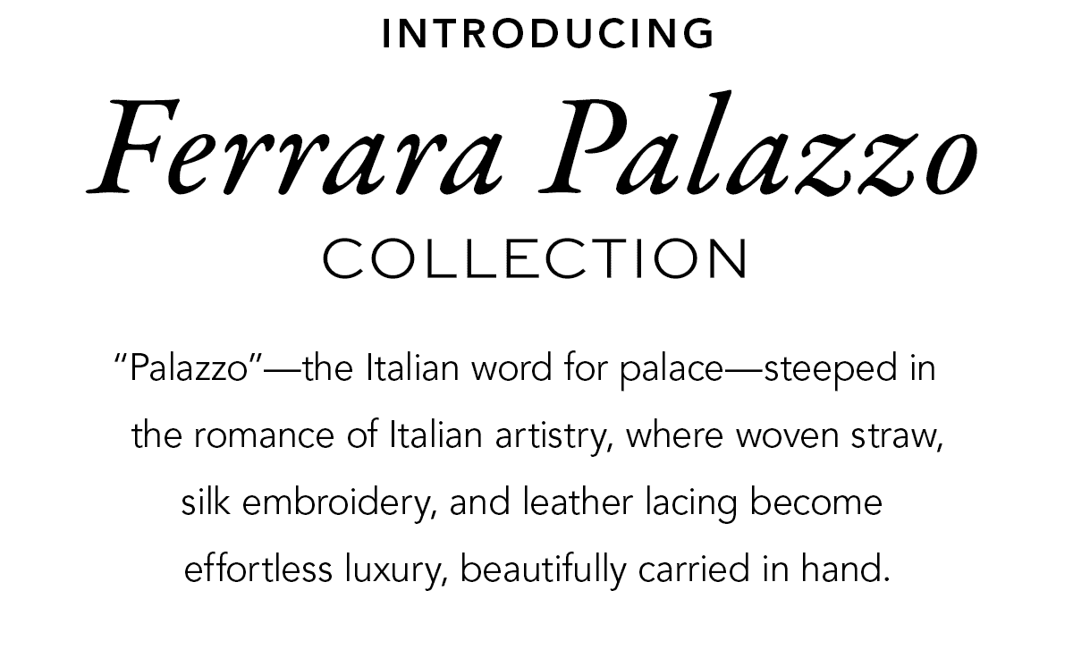 Introducing Ferrara Palazzo Collection - "Palazzo" - the Italian word for palace - steeped in the romance of the Italian artistry, where woven straw, silk embroidery, and leather lacing become effortless luxury, beautifully carried in hand. - Shop Now