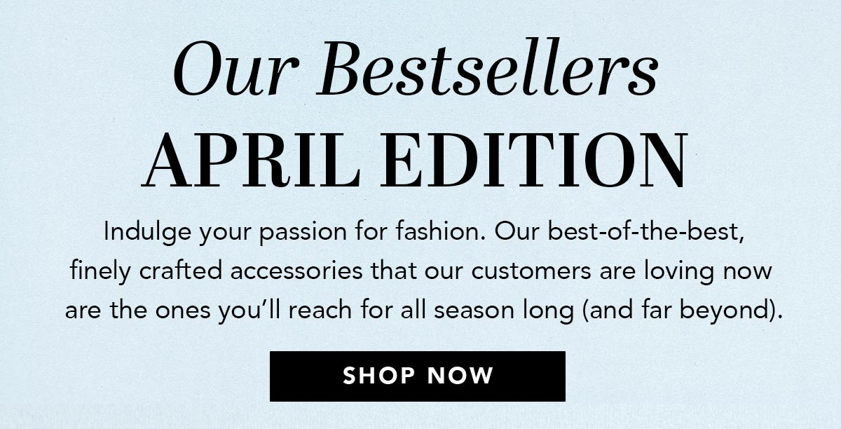 Our Bestsellers: April Edition - Indulge your passion for fashion. Our best-of-the-best, finely crafted accessories that our customers are loving now are the ones you'll reach for all season long (and far beyond). - Shop Now