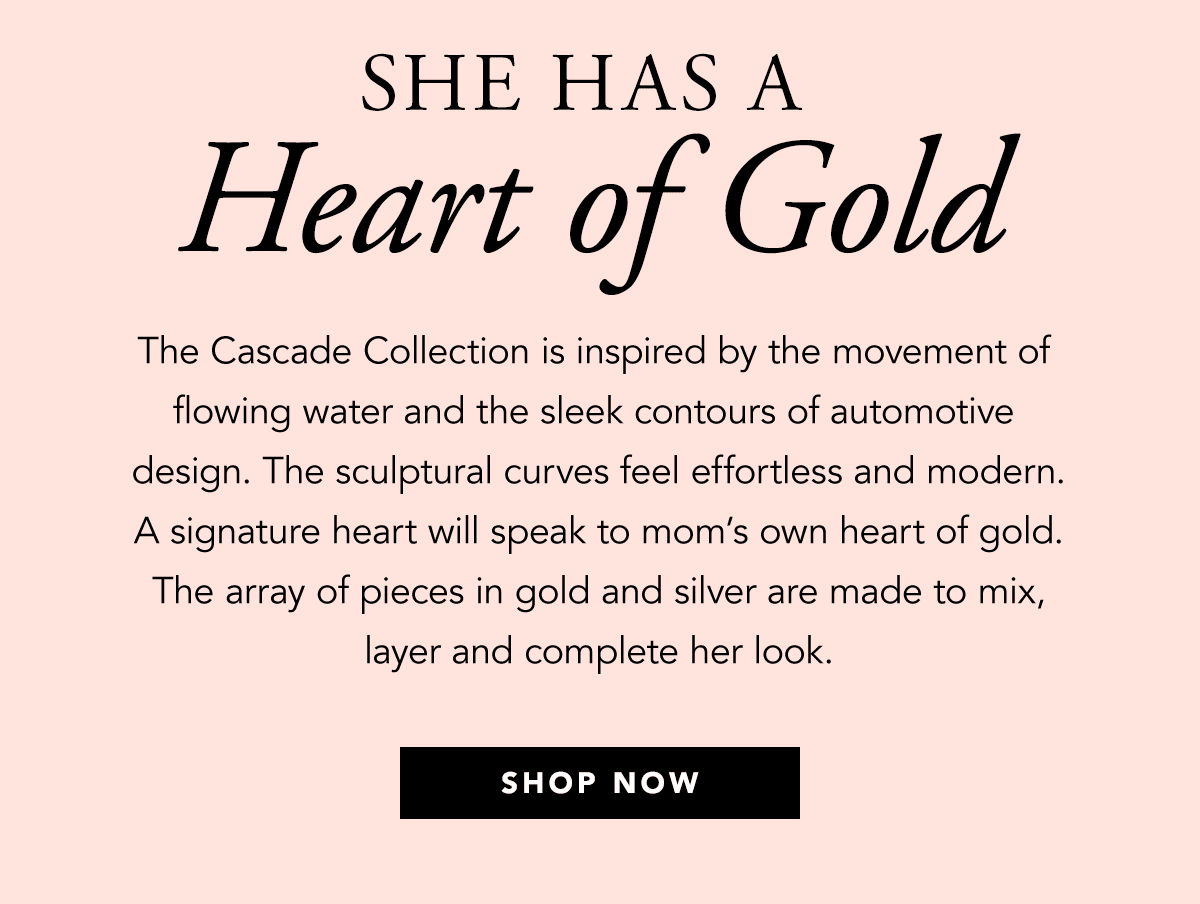 She Has A Heart Of Gold - The Cascade Collection is inspired by the movement of flowing water and the sleek contours of automotive design. The sculptural curves feel effortless and modern. A signature heart will speak to mom's own heart of gold. The array of pieces in gold and silver are made to mix, layer and complete her look. - Shop Now