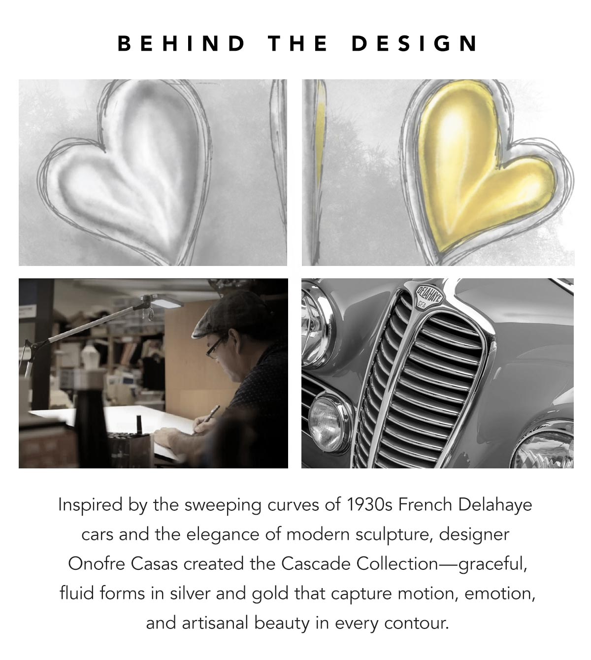 Behind The Design - Inspired by the sweeping curves of nineteen-thirties French Delahaye cars and the elegance of modern sculpture, designer Onofre Casas created the Cascade Collection - graceful, fluid forms in silver and gold that capture motion, emotion, and artisanal beauty in every contour. - Shop Now