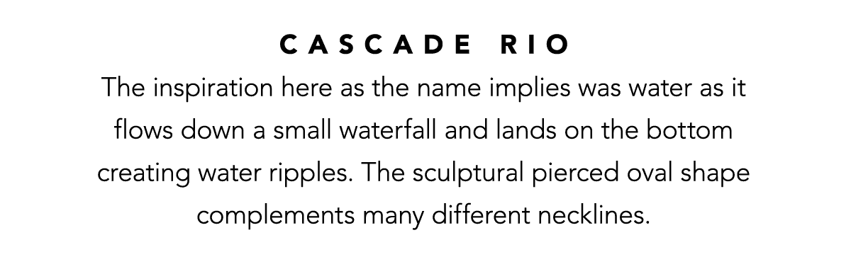 Cascade Rio - The inspiration here as the name implies was water as it flows down a small waterfall and lands on the bottom creating water ripples. The sculptural pierced oval shape complements many different necklines. - Shop Now