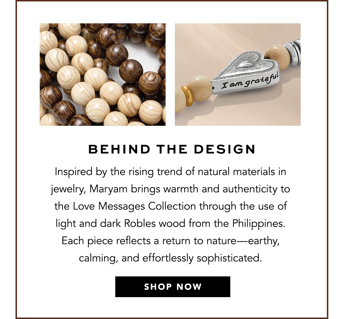 Behind The Design - Inspired by the rising trend of natural materials in jewelry, Maryam brings warmth and authenticity to the Love Messages Collection through the use of light and dark Robles wood from the Philippines. Each piece reflects a return to nature - earthy, calming, and effortlessly sophisticated. - Shop Now