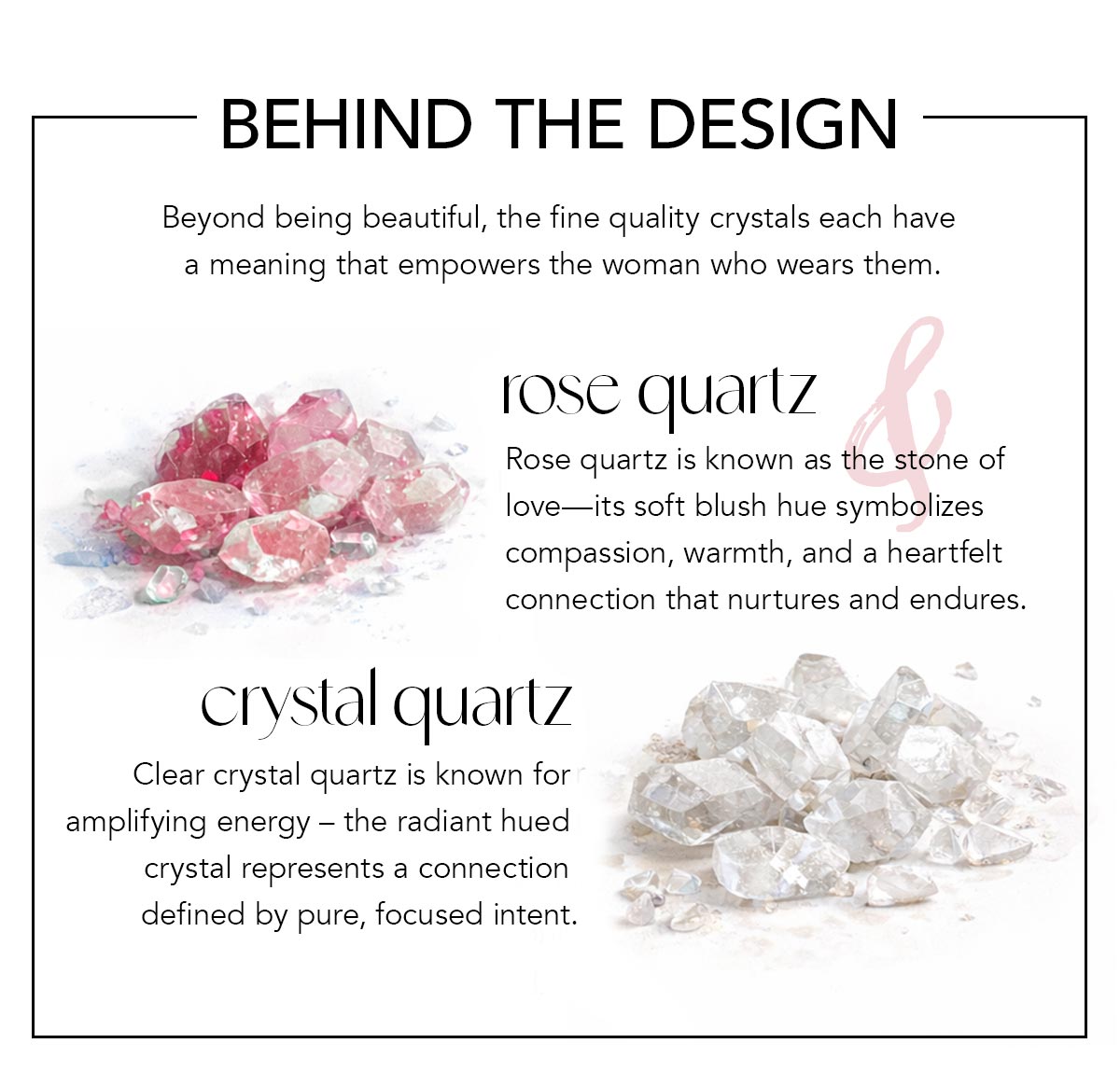 Behind The Design - Beyond being beautiful, the fine quality crystals each have a meaning that empowers the woman who wears them. - Rose Quartz: Rose quartz is known as the stone of love - its soft blush hue symbolizes compassion, warmth, and a heartfelt connection that nurtures and endures. - Crystal Quartz: Clear crystal quartz is known for amplifying energy - the radiant hued crystal represents a connection defined by pure, focused intent.