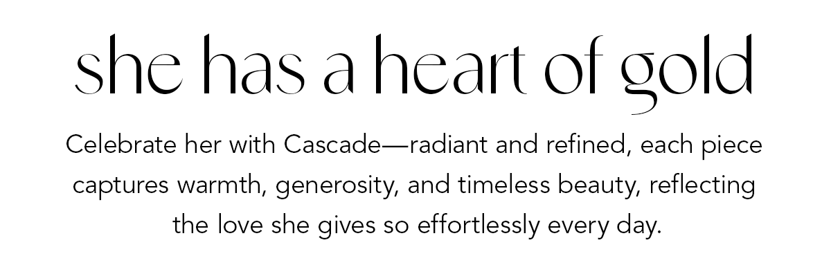 She Has A Heart Of Gold - Celebrate her with Cascade - radiant and refined, each piece captures warmth, generosity, and timeless beauty, reflecting the love she gives so effortlessly every day. - Shop Now