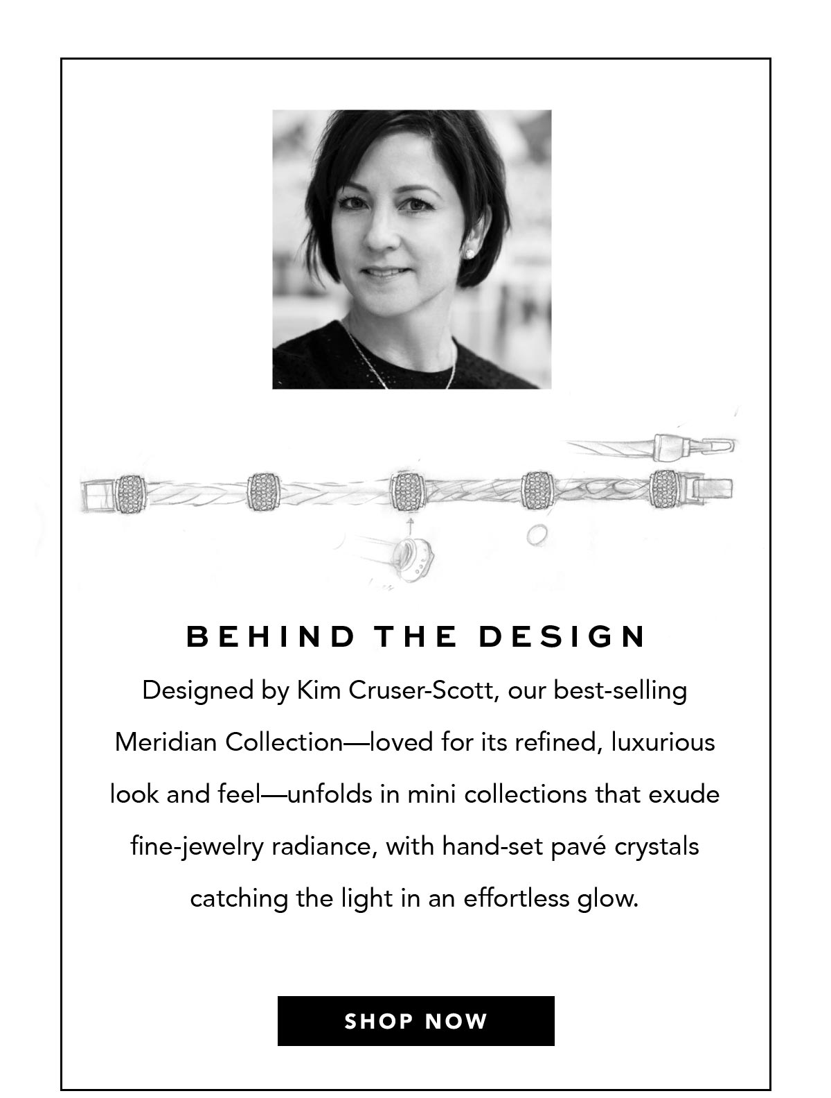 Behind The Design - Designed by Kim Cruser-Scott, our best-selling Meridian Collection - loved for its refined, luxurious look and feel - unfolds in mini collections that exude fine-jewelry radiance, with hand-set pave crystals catching the light in an effortless glow. - Shop Now