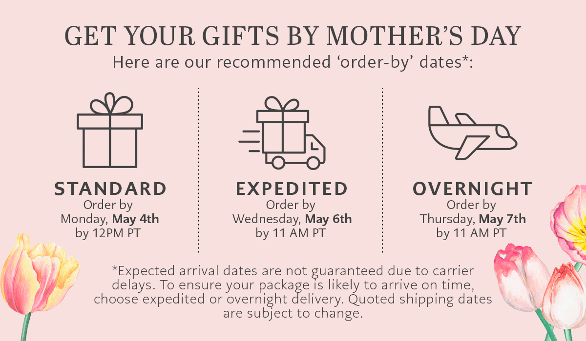 Get Your Gifts By Mother's Day - Here are our recommended 'order-by' dates - Standard: Order by Monday, May Fourth by Twelve P.M. Pacific Time - Expedited: Order by Wednesday, May Sixth by Eleven A.M. Pacific Time - Overnight: Order by Thursday, May Seventh by Eleven A.M. Pacific Time - *Expected arrival dates are not guaranteed due to carrier delays. To ensure your package is likely to arrive on time, choose expedited or overnight delivery. Quoted shipping dates are subject to change.