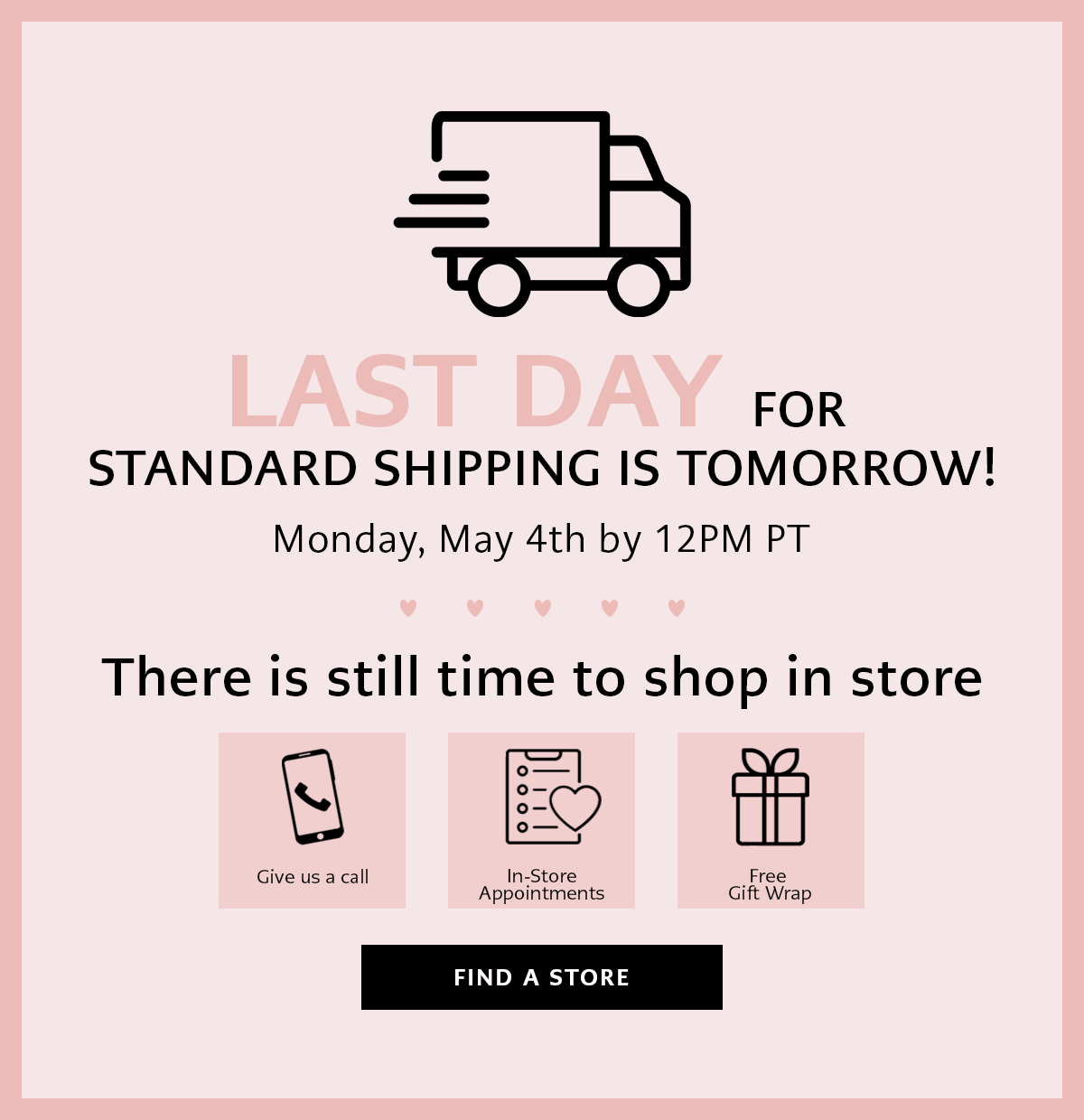 Last Day For Standard Shipping Is Tomorrow! Monday, May Fourth By Twelve P.M. Pacific Time - There is still time to shop in store - Give Us A Call - In-Store Appointments - Free Gift Wrap - Find A Store
