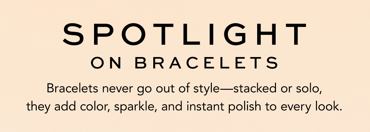 Spotlight On Bracelets - Bracelets never go out of style - stacked or solo, they add color, sparkle, and instant polish to every look.