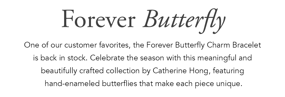 Forever Butterfly - One of our customer favorites, the Forever Butterfly Charm Bracelet is back in stock. Celebrate the season with this meaningful and beautifully crafted collection by Catherine Hong, featuring hand-enameled butterflies that make each piece unique. - Shop Now
