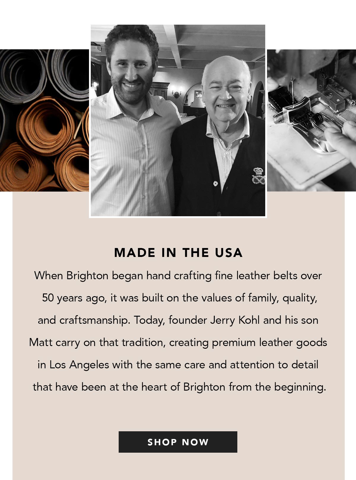 Made In The U.S.A. - When Brighton began hand crafting fine leather belts over fifty years ago, it was built on the values of family, quality, and craftsmanship. Today, founder Jerry Kohl and his son Matt carry on that tradition, creating premium leather goods in Los Angeles with the same care and attention to detail that have been at the heart of Brighton from the beginning. - Shop Now