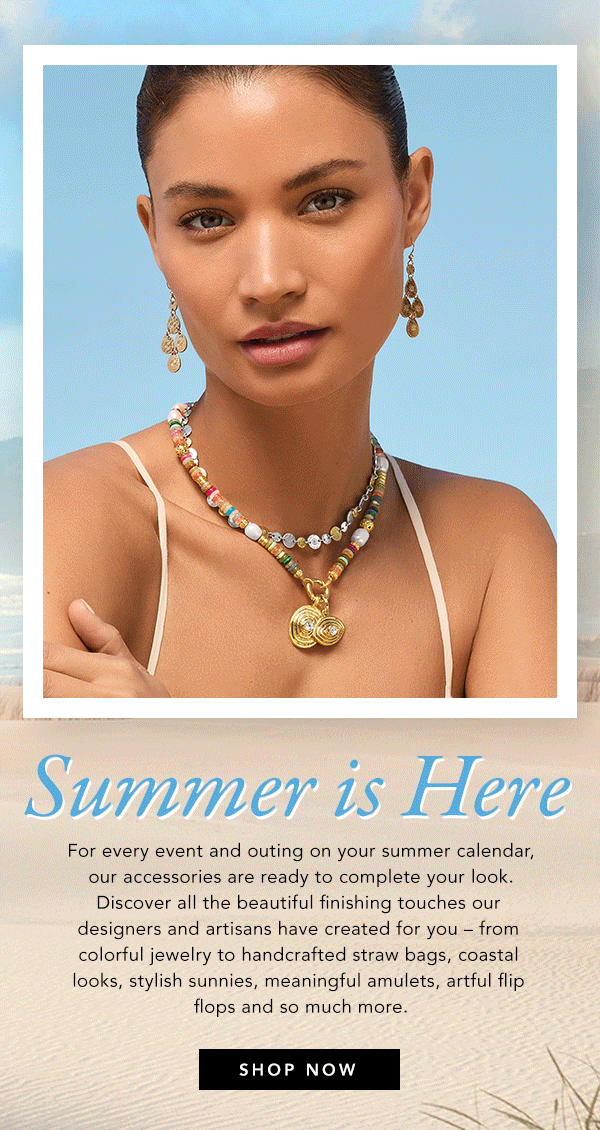 Summer Is Here - For every event and outing on your summer calendar, our accessories are ready to complete your look. Discover all the beautiful finishing touches our designers and artisans have created for you - from colorful jewelry to handcrafted straw bags, coastal looks, stylish sunnies, meaningful amulets, artful flip flops and so much more. - Shop Now